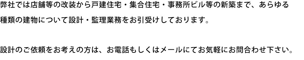 弊社では店舗等の改装から戸建住宅・集合住宅・事務所ビル等の新築まで、あらゆる種類の建物について設計・監理業務をお引受けしております。　設計のご依頼をお考えの方は、お電話もしくはメールにてお気軽にお問合わせ下さい。