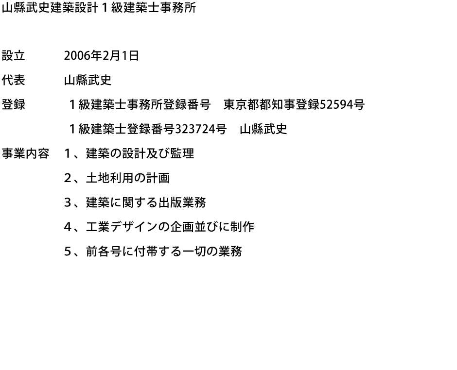 山縣武史建築設計１級建築士事務所　設立:2006年2月1日　代表:山縣武史　登録:１級建築士事務所登録番号　東京都都知事登録52594号、１級建築士登録番号323724号　山縣武史　事業内容:１、建築の設計及び監理　２、土地利用の計画　３、建築に関する出版業務　４、工業デザインの企画並びに制作　５、前各号に付帯する一切の業務