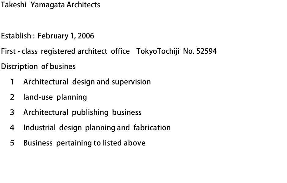 Takeshi Yamagata Architects　Establish : February 1, 2006　First - class registered architect office TokyoTochiji No. 52594　Discription of business : １Architectural design and supervision　２land-use planning　３Architectural publishing business　４Industrial design planning and fabrication　５Business pertaining to listed above