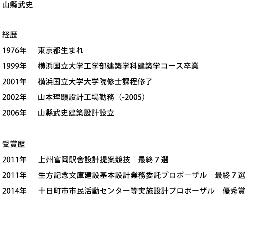 山縣武史　経歴:1976年 東京都生まれ　1999年 横浜国立大学工学部建築学科建築学コース卒業　2001年 横浜国立大学大学院修士課程修了　2002年 山本理顕設計工場勤務（-2005）　2006年 山縣武史建築設計設立　受賞歴:2011年 上州富岡駅舎設計提案競技　最終７選　2011年 生方記念文庫建設基本設計業務委託プロポーザル　最終７選　2014年 十日町市市民活動センター等実施設計プロポーザル　優秀賞