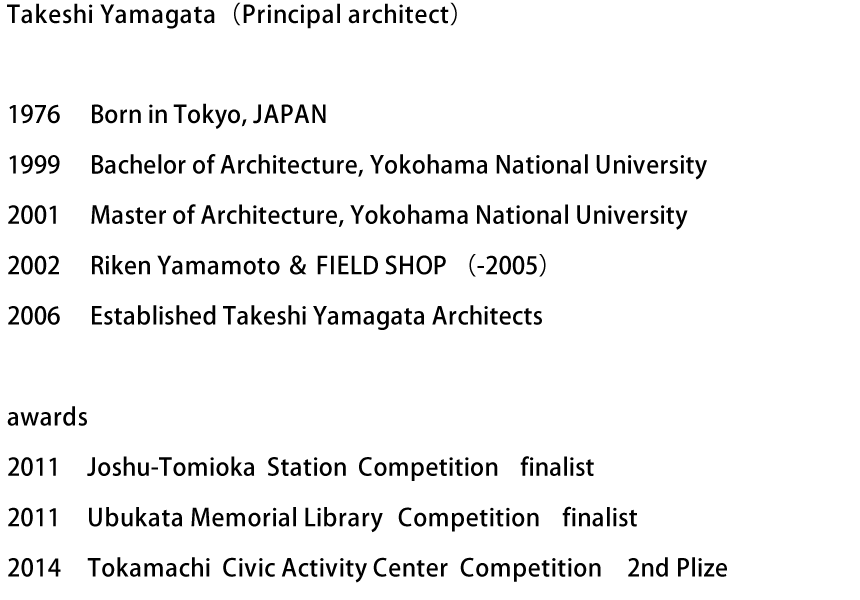 Takeshi Yamagata（Principal architect）　1976　Born in Tokyo, JAPAN　1999　Bachelor of Architecture, Yokohama National University　2001　Master of Architecture, Yokohama National University　2002　Riken Yamamoto ＆ FIELD SHOP （-2005）　2006　Established Takeshi Yamagata Architects　awards : 2011 Joshu-Tomioka Station Competition finalist　2011 Ubukata Memorial Library Competition　finalist　2014 Tokamachi Civic Activity Center Competition　2nd Plize