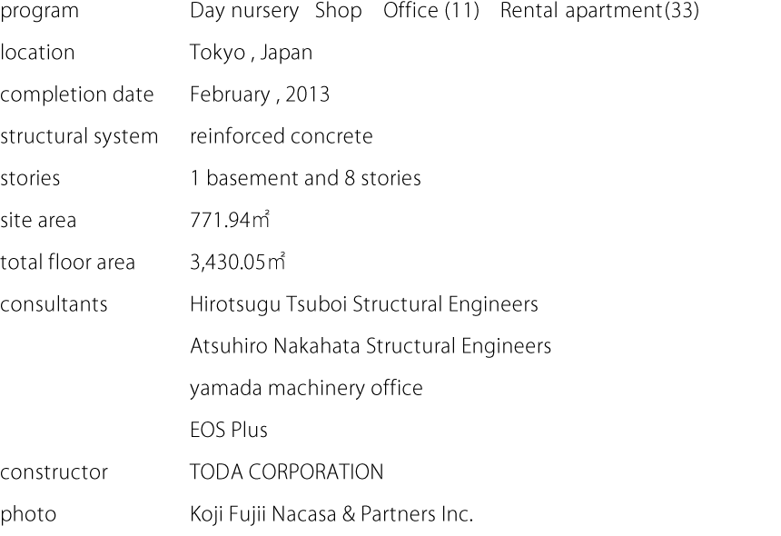 program:Day nursery Shop Office (11) Rental apartment (33)  location:Tokyo,Japan  completion date:February,2013  structural system:reinforced concrete  stories:1 basement and 8 stories  site area:771.94㎡  total floor area:3,430.05㎡  consultants:Hirotsugu Tsuboi Structural Engineers,Atsuhiro Nakahata Structural Engineers,yamada machinery office,EOS Plus  constructor:TODA CORPORATION  photo:Koji Fujii Nacasa & Partners Inc.