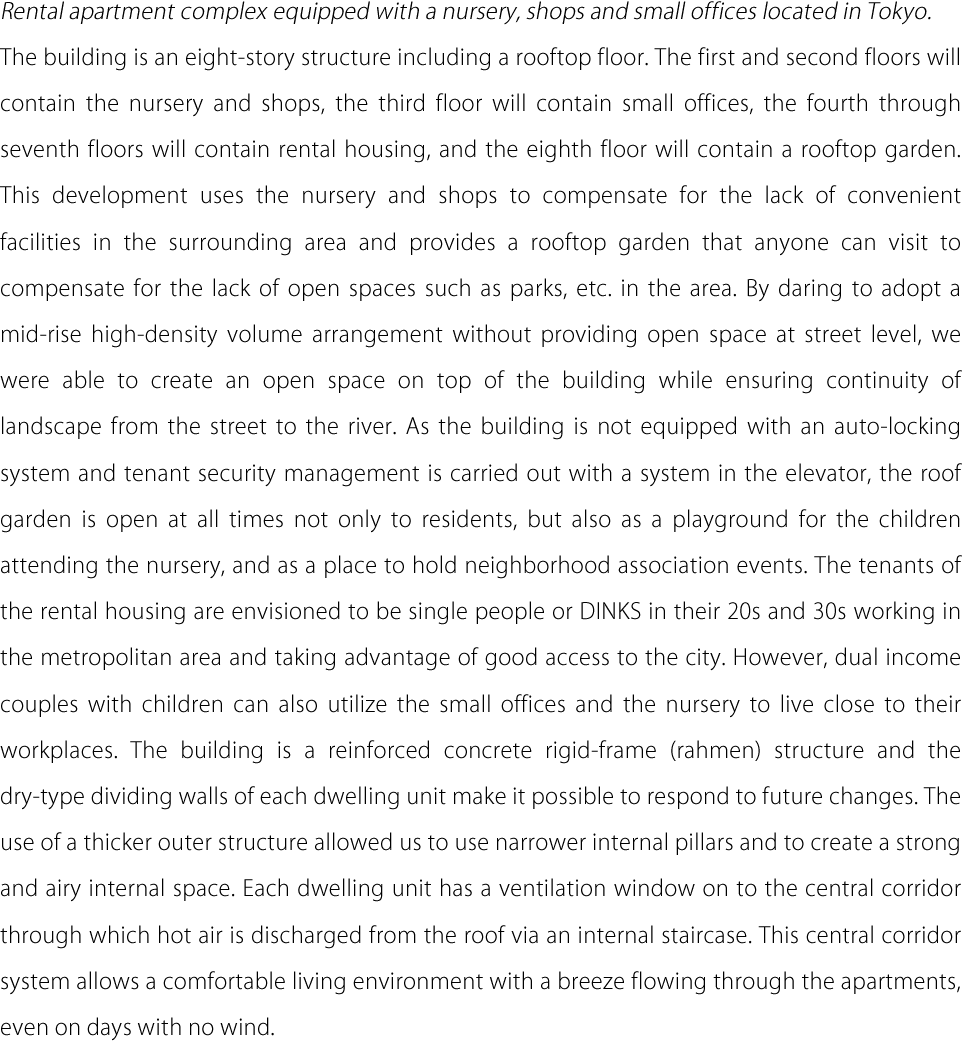 Rental apartment complex equipped with a nursery, shops and small offices located in Tokyo. The building is an eight-story structure including a rooftop floor. The first and second floors will contain the nursery and shops, the third floor will contain small offices, the fourth through seventh floors will contain rental housing, and the eighth floor will contain a rooftop garden. This development uses the nursery and shops to compensate for the lack of convenient facilities in the surrounding area and provides a rooftop garden that anyone can visit to compensate for the lack of open spaces such as parks, etc. in the area. By daring to adopt a mid-rise high-density volume arrangement without providing open space at street level, we were able to create an open space on top of the building while ensuring continuity of landscape from the street to the river. As the building is not equipped with an auto-locking system and tenant security management is carried out with a system in the elevator, the roof garden is open at all times not only to residents, but also as a playground for the children attending the nursery, and as a place to hold neighborhood association events. The tenants of the rental housing are envisioned to be single people or DINKS in their 20s and 30s working in the metropolitan area and taking advantage of good access to the city. However, dual income couples with children can also utilize the small offices and the nursery to live close to their workplaces. The building is a reinforced concrete rigid-frame (rahmen) structure and the dry-type dividing walls of each dwelling unit make it possible to respond to future changes. The use of a thicker outer structure allowed us to use narrower internal pillars and to create a strong and airy internal space. Each dwelling unit has a ventilation window on to the central corridor through which hot air is discharged from the roof via an internal staircase. This central corridor system allows a comfortable living environment with a breeze flowing through the apartments, even on days with no wind.