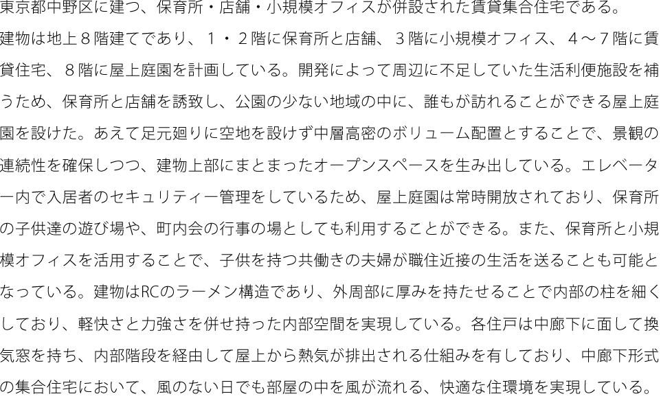 東京都中野区に建つ、保育所・店舗・小規模オフィスが併設された賃貸集合住宅である。 建物は地上８階建てであり、１・２階に保育所と店舗、３階に小規模オフィス、４～７階に賃 貸住宅、８階に屋上庭園を計画している。開発によって周辺に不足していた生活利便施設を補 うため、保育所と店舗を誘致し、公園の少ない地域の中に、誰もが訪れることができる屋上庭 園を設けた。あえて足元廻りに空地を設けず中層高密のボリューム配置とすることで、景観の 連続性を確保しつつ、建物上部にまとまったオープンスペースを生み出している。エレベータ ー内で入居者のセキュリティー管理をしているため、屋上庭園は常時開放されており、保育所 の子供達の遊び場や、町内会の行事の場としても利用することができる。また、保育所と小規 模オフィスを活用することで、子供を持つ共働きの夫婦が職住近接の生活を送ることも可能と なっている。建物はRCのラーメン構造であり、外周部に厚みを持たせることで内部の柱を細く しており、軽快さと力強さを併せ持った内部空間を実現している。各住戸は中廊下に面して換 気窓を持ち、内部階段を経由して屋上から熱気が排出される仕組みを有しており、中廊下形式 の集合住宅において、風のない日でも部屋の中を風が流れる、快適な住環境を実現している。