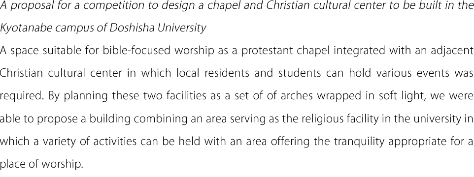 A proposal for a competition to design a chapel and Christian cultural center to be built in the Kyotanabe campus of Doshisha University A space suitable for bible-focused worship as a protestant chapel integrated with an adjacent Christian cultural center in which local residents and students can hold various events was required. By planning these two facilities as a set of of arches wrapped in soft light, we were able to propose a building combining an area serving as the religious facility in the university in which a variety of activities can be held with an area offering the tranquility appropriate for a place of worship.