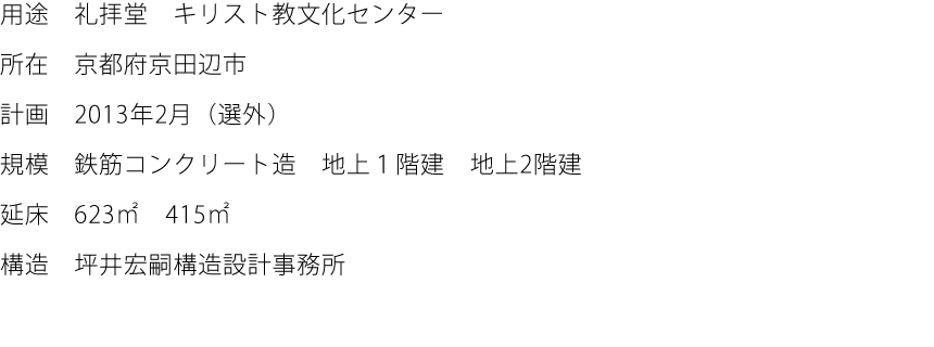 用途:礼拝堂　キリスト教文化センター  所在:京都府京田辺市  計画:2013年2月（選外）  規模:鉄筋コンクリート造　地上１階建　地上2階建  延床:623㎡　415㎡  構造:坪井宏嗣構造設計事務所