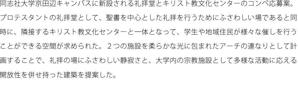 同志社大学京田辺キャンパスに新設される礼拝堂とキリスト教文化センターのコンペ応募案。プロテスタントの礼拝堂として、聖書を中心とした礼拝を行うためにふさわしい場であると同時に、隣接するキリスト教文化センターと一体となって、学生や地域住民が様々な催しを行うことができる空間が求められた。２つの施設を柔らかな光に包まれたアーチの連なりとして計画することで、礼拝の場にふさわしい静寂さと、大学内の宗教施設として多様な活動に応える開放性を併せ持った建築を提案した。