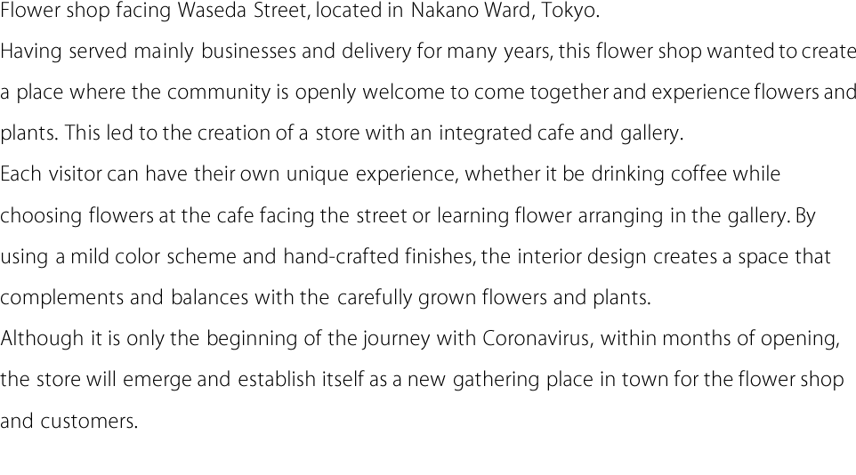 Flower shop facing Waseda Street, located in Nakano Ward, Tokyo. Having served mainly businesses and delivery for many years, this flower shop wanted to create
a place where the community is openly welcome to come together and experience flowers and
plants. This led to the creation of a store with an integrated cafe and gallery. Each visitor can have their
own unique experience, whether it be drinking coffee while choosing flowers at the cafe facing
the street or learning flower arranging in the gallery. By using a mild color scheme and
hand-crafted finishes, the interior design creates a space that complements and balances with
the carefully grown flowers and plants.
Although it is only the beginning of the journey with Coronavirus, within months of opening,
the store will emerge and establish itself as a new gathering place in town for the flower shop
and customers.