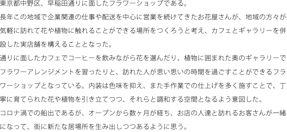 東京都中野区、早稲田通りに面したフラワーショップである。長年この地域で企業関連の仕事や配送を中心に営業を続けてきたお花屋さんが、地域の方々が気軽に訪れて花や植物に触れることができる場所をつくろうと考え、カフェとギャラリーを併設した実店舗を構えることとなった。通りに面したカフェでコーヒーを飲みながら花を選んだり、植物に囲まれた奥のギャラリーでフラワーアレンジメントを習ったりと、訪れた人が思い思いの時間を過ごすことができるフラワーショップとなっている。内装は色味を抑え、また手作業での仕上げを多く施すことで、丁寧に育てられた花や植物を引き立てつつ、それらと調和する空間となるよう意図した。コロナ渦での船出であるが、オープンから数ヶ月が経ち、お店の人達と訪れるお客さんが一緒になって、街に新たな居場所を生み出しつつあるように思う。