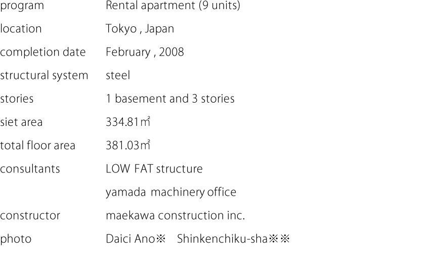 program:Rental apartment (9 units)  location:Tokyo,Japan  completion date:February,2008  structural system:steel  stories:1 basement and 3 stories  siet area:334.81㎡  total floor area:381.03㎡  consultants:LOW FAT structure,yamada machinery office  constructor:maekawa construction inc.  photo:Daici Ano※　Shinkenchiku-sha※※
