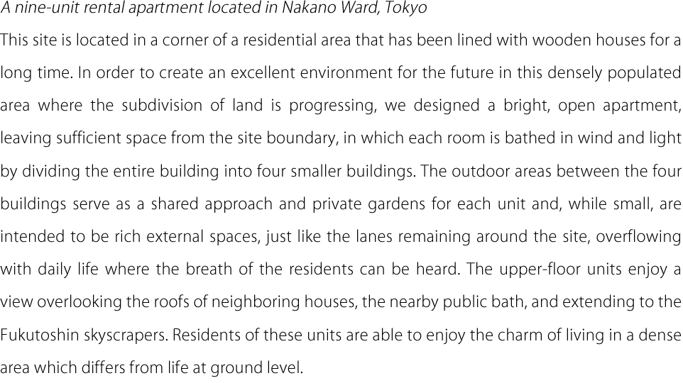A nine-unit rental apartment located in Nakano Ward, Tokyo This site is located in a corner of a residential area that has been lined with wooden houses for a long time. In order to create an excellent environment for the future in this densely populated area where the subdivision of land is progressing, we designed a bright, open apartment, leaving sufficient space from the site boundary, in which each room is bathed in wind and light by dividing the entire building into four smaller buildings. The outdoor areas between the four buildings serve as a shared approach and private gardens for each unit and, while small, are intended to be rich external spaces, just like the lanes remaining around the site, overflowing with daily life where the breath of the residents can be heard. The upper-floor units enjoy a view overlooking the roofs of neighboring houses, the nearby public bath, and extending to the Fukutoshin skyscrapers. Residents of these units are able to enjoy the charm of living in a dense area which differs from life at ground level.
