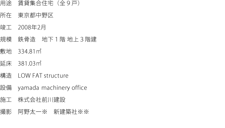 用途:賃貸集合住宅（全９戸）  所在:東京都中野区  竣工:2008年2月  規模:鉄骨造　地下１階 地上３階建  敷地:334.81㎡  延床:381.03㎡  構造:LOW FAT structure  設備:yamada machinery office  施工:株式会社前川建設  撮影:阿野太一※　新建築社※※