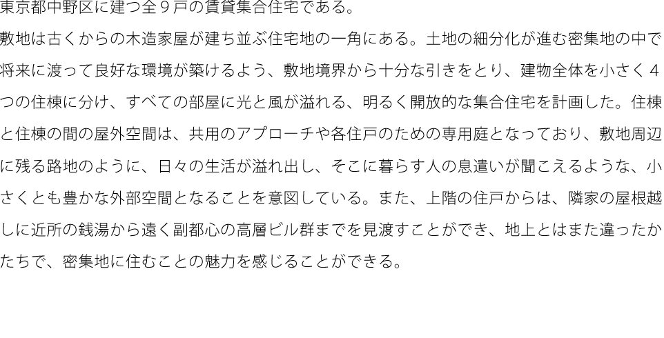 東京都中野区に建つ全９戸の賃貸集合住宅である。敷地は古くからの木造家屋が建ち並ぶ住宅地の一角にある。土地の細分化が進む密集地の中で将来に渡って良好な環境が築けるよう、敷地境界から十分な引きをとり、建物全体を小さく４つの住棟に分け、すべての部屋に光と風が溢れる、明るく開放的な集合住宅を計画した。住棟と住棟の間の屋外空間は、共用のアプローチや各住戸のための専用庭となっており、敷地周辺に残る路地のように、日々の生活が溢れ出し、そこに暮らす人の息遣いが聞こえるような、小さくとも豊かな外部空間となることを意図している。また、上階の住戸からは、隣家の屋根越しに近所の銭湯から遠く副都心の高層ビル群までを見渡すことができ、地上とはまた違ったかたちで、密集地に住むことの魅力を感じることができる。