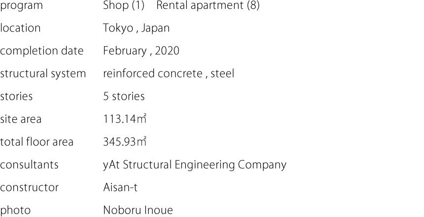 program:Shop (1)　Rental apartment (8)  location:Tokyo , Japan  completion date:February , 2020  structural system:reinforced concrete , steel  stories:5 stories  site area:113.14㎡  total floor area:345.93㎡  consultants:yAt Structural Engineering Company  constructor:Aisan-t  photo:Noboru Inoue