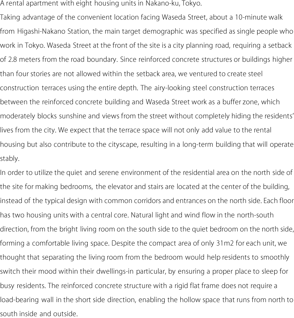 A rental apartment with eight housing units in Nakano-ku, Tokyo.
Taking advantage of the convenient location facing Waseda Street, about a 10-minute walk
from Higashi-Nakano Station, the main target demographic was specified as single people who
work in Tokyo. Waseda Street at the front of the site is a city planning road, requiring a setback
of 2.8 meters from the road boundary. Since reinforced concrete structures or buildings higher
than four stories are not allowed within the setback area, we ventured to create steel
construction terraces using the entire depth. The airy-looking steel construction terraces
between the reinforced concrete building and Waseda Street work as a buffer zone, which
moderately blocks sunshine and views from the street without completely hiding the residents'
lives from the city. We expect that the terrace space will not only add value to the rental
housing but also contribute to the cityscape, resulting in a long-term building that will operate
stably.
In order to utilize the quiet and serene environment of the residential area on the north side of
the site for making bedrooms, the elevator and stairs are located at the center of the building,
instead of the typical design with common corridors and entrances on the north side. Each floor
has two housing units with a central core. Natural light and wind flow in the north-south
direction, from the bright living room on the south side to the quiet bedroom on the north side,
forming a comfortable living space. Despite the compact area of only 31m2 for each unit, we
thought that separating the living room from the bedroom would help residents to smoothly
switch their mood within their dwellings-in particular, by ensuring a proper place to sleep for
busy residents. The reinforced concrete structure with a rigid flat frame does not require a
load-bearing wall in the short side direction, enabling the hollow space that runs from north to
south inside and outside. 
