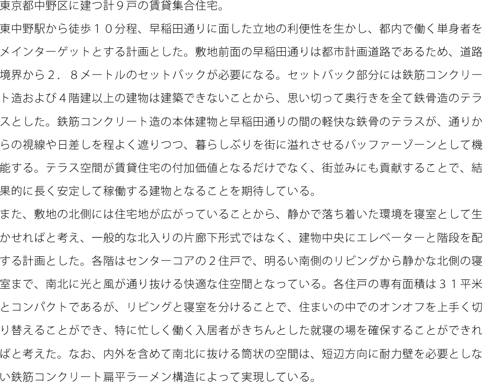 東京都中野区に建つ計９戸の賃貸集合住宅。東中野駅から徒歩１０分程、早稲田通りに面した立地の利便性を生かし、都内で働く単身者をメインターゲットとする計画とした。敷地前面の早稲田通りは都市計画道路であるため、道路境界から２．８メートルのセットバックが必要になる。セットバック部分には鉄筋コンクリート造および４階建以上の建物は建築できないことから、思い切って奥行きを全て鉄骨造のテラスとした。鉄筋コンクリート造の本体建物と早稲田通りの間の軽快な鉄骨のテラスが、通りからの視線や日差しを程よく遮りつつ、暮らしぶりを街に溢れさせるバッファーゾーンとして機能する。テラス空間が賃貸住宅の付加価値となるだけでなく、街並みにも貢献することで、結果的に長く安定して稼働する建物となることを期待している。また、敷地の北側には住宅地が広がっていることから、静かで落ち着いた環境を寝室として生かせればと考え、一般的な北入りの片廊下形式ではなく、建物中央にエレベーターと階段を配する計画とした。各階はセンターコアの２住戸で、明るい南側のリビングから静かな北側の寝室まで、南北に光と風が通り抜ける快適な住空間となっている。各住戸の専有面積は３１平米とコンパクトであるが、リビングと寝室を分けることで、住まいの中でのオンオフを上手く切り替えることができ、特に忙しく働く入居者がきちんとした就寝の場を確保することができればと考えた。なお、内外を含めて南北に抜ける筒状の空間は、短辺方向に耐力壁を必要としない鉄筋コンクリート扁平ラーメン構造によって実現している。