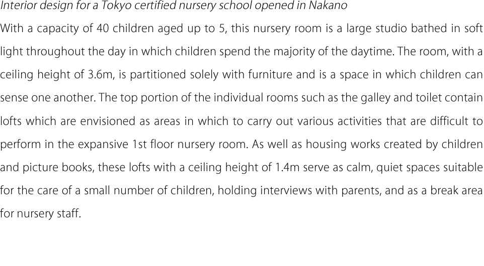 Interior design for a Tokyo certified nursery school opened in Nakano With a capacity of 40 children aged up to 5, this nursery room is a large studio bathed in soft light throughout the day in which children spend the majority of the daytime. The room, with a ceiling height of 3.6m, is partitioned solely with furniture and is a space in which children can sense one another. The top portion of the individual rooms such as the galley and toilet contain lofts which are envisioned as areas in which to carry out various activities that are difficult to perform in the expansive 1st floor nursery room. As well as housing works created by children and picture books, these lofts with a ceiling height of 1.4m serve as calm, quiet spaces suitable for the care of a small number of children, holding interviews with parents, and as a break area for nursery staff.