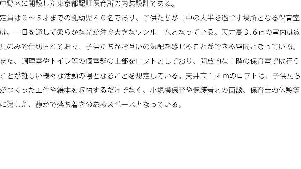 中野区に開設した東京都認証保育所の内装設計である。定員は０～５才までの乳幼児４０名であり、子供たちが日中の大半を過ごす場所となる保育室は、一日を通して柔らかな光が注ぐ大きなワンルームとなっている。天井高３.６mの室内は家具のみで仕切られており、子供たちがお互いの気配を感じることができる空間となっている。また、調理室やトイレ等の個室群の上部をロフトとしており、開放的な１階の保育室では行うことが難しい様々な活動の場となることを想定している。天井高１.４mのロフトは、子供たちがつくった工作や絵本を収納するだけでなく、小規模保育や保護者との面談、保育士の休憩等に適した、静かで落ち着きのあるスペースとなっている。