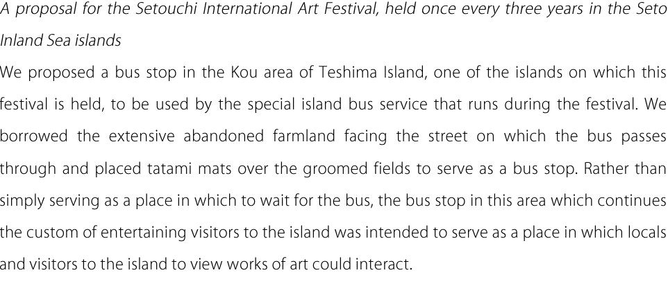 A proposal for the Setouchi International Art Festival, held once every three years in the Seto Inland Sea islands We proposed a bus stop in the Kou area of Teshima Island, one of the islands on which this festival is held, to be used by the special island bus service that runs during the festival. We borrowed the extensive abandoned farmland facing the street on which the bus passes through and placed tatami mats over the groomed fields to serve as a bus stop. Rather than simply serving as a place in which to wait for the bus, the bus stop in this area which continues the custom of entertaining visitors to the island was intended to serve as a place in which locals and visitors to the island to view works of art could interact.