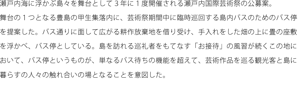 瀬戸内海に浮かぶ島々を舞台として３年に１度開催される瀬戸内国際芸術祭の公募案。舞台の１つとなる豊島の甲生集落内に、芸術祭期間中に臨時巡回する島内バスのためのバス停を提案した。バス通りに面して広がる耕作放棄地を借り受け、手入れをした畑の上に畳の座敷を浮かべ、バス停としている。島を訪れる巡礼者をもてなす「お接待」の風習が続くこの地において、バス停というものが、単なるバス待ちの機能を超えて、芸術作品を巡る観光客と島に暮らすの人々の触れ合いの場となることを意図した。