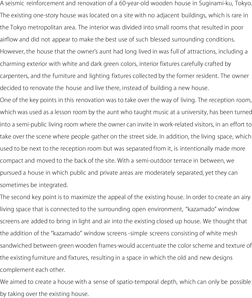 A seismic reinforcement and renovation of a 60-year-old wooden house in Suginami-ku, Tokyo.
The existing one-story house was located on a site with no adjacent buildings, which is rare in
the Tokyo metropolitan area. The interior was divided into small rooms that resulted in poor
airflow and did not appear to make the best use of such blessed surrounding conditions.
However, the house that the owner's aunt had long lived in was full of attractions, including a
charming exterior with white and dark green colors, interior fixtures carefully crafted by
carpenters, and the furniture and lighting fixtures collected by the former resident. The owner
decided to renovate the house and live there, instead of building a new house.
One of the key points in this renovation was to take over the way of living. The reception room,
which was used as a lesson room by the aunt who taught music at a university, has been turned
into a semi-public living room where the owner can invite in work-related visitors, in an effort to
take over the scene where people gather on the street side. In addition, the living space, which
used to be next to the reception room but was separated from it, is intentionally made more
compact and moved to the back of the site. With a semi-outdoor terrace in between, we
pursued a house in which public and private areas are moderately separated, yet they can
sometimes be integrated.
The second key point is to maximize the appeal of the existing house. In order to create an airy
living space that is connected to the surrounding open environment, “kazamado” window
screens are added to bring in light and air into the existing closed up house. We thought that
the addition of the “kazamado” window screens -simple screens consisting of white mesh
sandwiched between green wooden frames-would accentuate the color scheme and texture of
the existing furniture and fixtures, resulting in a space in which the old and new designs
complement each other.
We aimed to create a house with a sense of spatio-temporal depth, which can only be possible
by taking over the existing house.