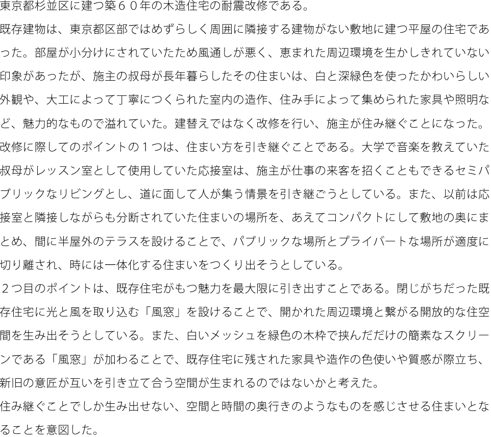 東京都杉並区に建つ築６０年の木造住宅の耐震改修である。既存建物は、東京都区部ではめずらしく周囲に隣接する建物がない敷地に建つ平屋の住宅であった。部屋が小分けにされていたため風通しが悪く、恵まれた周辺環境を生かしきれていない印象があったが、施主の叔母が長年暮らしたその住まいは、白と深緑色を使ったかわいらしい外観や、大工によって丁寧につくられた室内の造作、住み手によって集められた家具や照明など、魅力的なもので溢れていた。建替えではなく改修を行い、施主が住み継ぐことになった。改修に際してのポイントの１つは、住まい方を引き継ぐことである。大学で音楽を教えていた叔母がレッスン室として使用していた応接室は、施主が仕事の来客を招くこともできるセミパブリックなリビングとし、道に面して人が集う情景を引き継ごうとしている。また、以前は応接室と隣接しながらも分断されていた住まいの場所を、あえてコンパクトにして敷地の奥にまとめ、間に半屋外のテラスを設けることで、パブリックな場所とプライバートな場所が適度に切り離され、時には一体化する住まいをつくり出そうとしている。２つ目のポイントは、既存住宅がもつ魅力を最大限に引き出すことである。閉じがちだった既存住宅に光と風を取り込む「風窓」を設けることで、開かれた周辺環境と繋がる開放的な住空間を生み出そうとしている。また、白いメッシュを緑色の木枠で挟んだだけの簡素なスクリーンである「風窓」が加わることで、既存住宅に残された家具や造作の色使いや質感が際立ち、新旧の意匠が互いを引き立て合う空間が生まれるのではないかと考えた。住み継ぐことでしか生み出せない、空間と時間の奥行きのようなものを感じさせる住まいとなることを意図した。