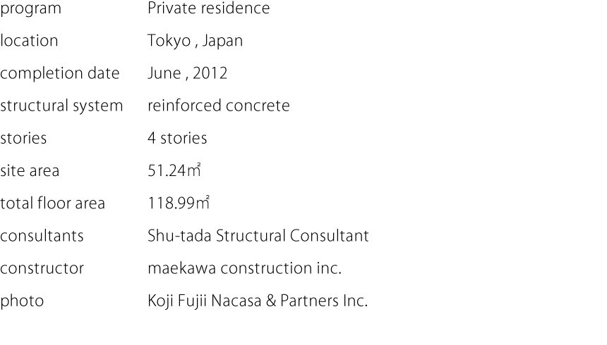 program:Private residence  location:Tokyo,Japan  completion date:June,2012  structural system:reinforced concrete  stories:4 stories  site area:51.24㎡  total floor area:118.99㎡  consultants:Shu-tada Structural Consultant  constructor:maekawa construction inc.  photo:Koji Fujii Nacasa & Partners Inc.