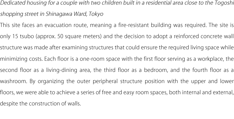 Dedicated housing for a couple with two children built in a residential area close to the Togoshi shopping street in Shinagawa Ward, Tokyo This site faces an evacuation route, meaning a fire-resistant building was required. The site is only 15 tsubo (approx. 50 square meters) and the decision to adopt a reinforced concrete wall structure was made after examining structures that could ensure the required living space while minimizing costs. Each floor is a one-room space with the first floor serving as a workplace, the second floor as a living-dining area, the third floor as a bedroom, and the fourth floor as a washroom. By organizing the outer peripheral structure position with the upper and lower floors, we were able to achieve a series of free and easy room spaces, both internal and external, despite the construction of walls.