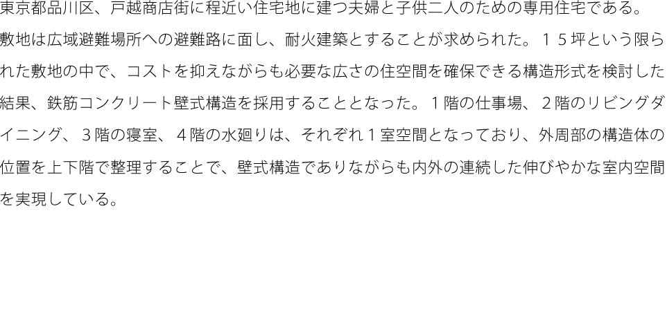 東京都品川区、戸越商店街に程近い住宅地に建つ夫婦と子供二人のための専用住宅である。敷地は広域避難場所への避難路に面し、耐火建築とすることが求められた。１５坪という限られた敷地の中で、コストを抑えながらも必要な広さの住空間を確保できる構造形式を検討した結果、鉄筋コンクリート壁式構造を採用することとなった。１階の仕事場、２階のリビングダイニング、３階の寝室、４階の水廻りは、それぞれ１室空間となっており、外周部の構造体の位置を上下階で整理することで、壁式構造でありながらも内外の連続した伸びやかな室内空間を実現している。