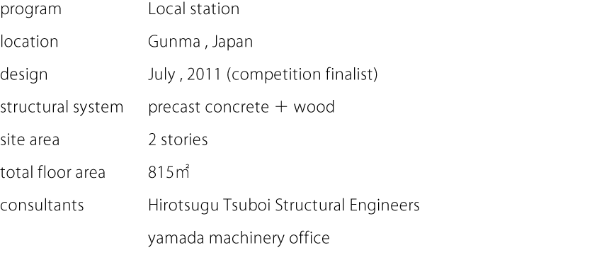 program:Local station  location:Gunma,Japan  design:July,2011 (competition finalist)  structural system:precast concrete＋wood  stories:2 stories  total floor area:815㎡  consultants:Hirotsugu Tsuboi Structural Engineers,yamada machinery office