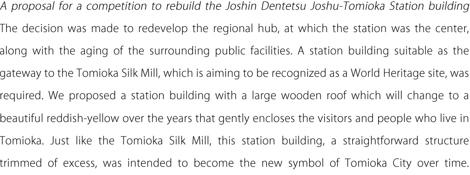 A proposal for a competition to rebuild the Joshin Dentetsu Joshu-Tomioka Station building The decision was made to redevelop the regional hub, at which the station was the center, along with the aging of the surrounding public facilities. A station building suitable as the gateway to the Tomioka Silk Mill, which is aiming to be recognized as a World Heritage site, was required. We proposed a station building with a large wooden roof which will change to a beautiful reddish-yellow over the years that gently encloses the visitors and people who live in Tomioka. Just like the Tomioka Silk Mill, this station building, a straightforward structure trimmed of excess, was intended to become the new symbol of Tomioka City over time.