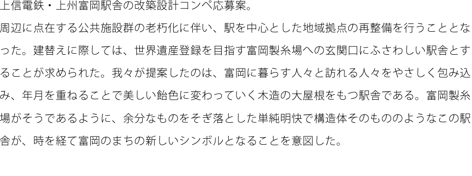 上信電鉄・上州富岡駅舎の改築設計コンペ応募案。周辺に点在する公共施設群の老朽化に伴い、駅を中心とした地域拠点の再整備を行うこととなった。建替えに際しては、世界遺産登録を目指す富岡製糸場への玄関口にふさわしい駅舎とすることが求められた。我々が提案したのは、富岡に暮らす人々と訪れる人々をやさしく包み込み、年月を重ねることで美しい飴色に変わっていく木造の大屋根をもつ駅舎である。富岡製糸場がそうであるように、余分なものをそぎ落とした単純明快で構造体そのもののようなこの駅舎が、時を経て富岡のまちの新しいシンボルとなることを意図した。