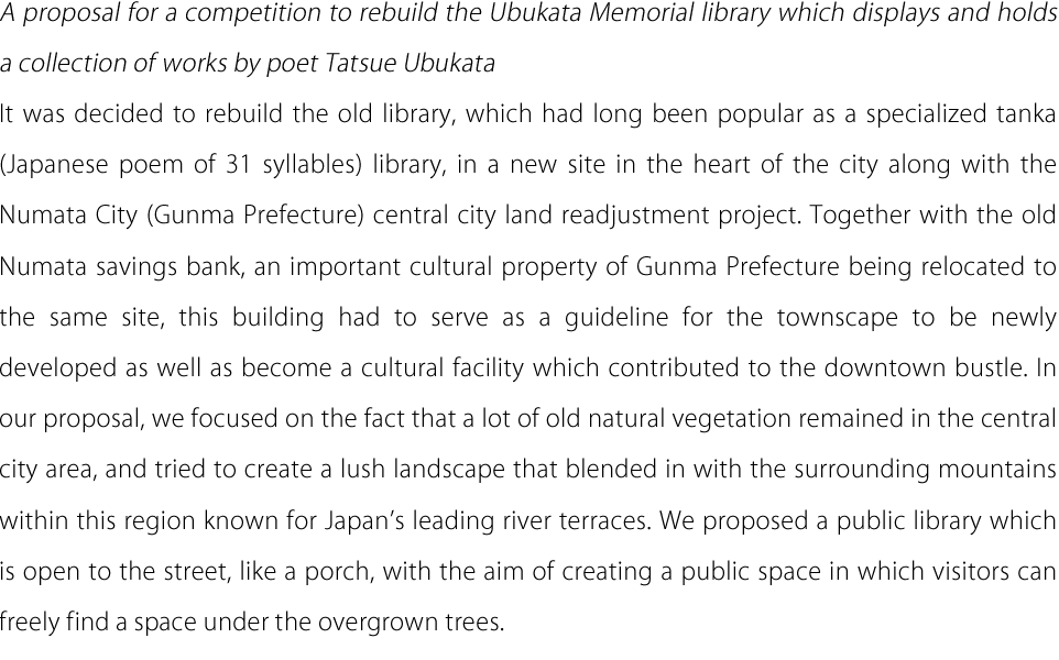 A proposal for a competition to rebuild the Ubukata Memorial library which displays and holds a collection of works by poet Tatsue Ubukata It was decided to rebuild the old library, which had long been popular as a specialized tanka (Japanese poem of 31 syllables) library, in a new site in the heart of the city along with the Numata City (Gunma Prefecture) central city land readjustment project. Together with the old Numata savings bank, an important cultural property of Gunma Prefecture being relocated to the same site, this building had to serve as a guideline for the townscape to be newly developed as well as become a cultural facility which contributed to the downtown bustle. In our proposal, we focused on the fact that a lot of old natural vegetation remained in the central city area, and tried to create a lush landscape that blended in with the surrounding mountains within this region known for Japan's leading river terraces. We proposed a public library which is open to the street, like a porch, with the aim of creating a public space in which visitors can freely find a space under the overgrown trees.