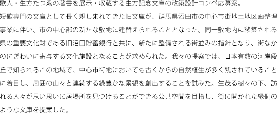 歌人・生方たつゑの著書を展示・収蔵する生方記念文庫の改築設計コンペ応募案。短歌専門の文庫として長く親しまれてきた旧文庫が、群馬県沼田市の中心市街地土地区画整理事業に伴い、市の中心部の新たな敷地に建替えられることとなった。同一敷地内に移築される県の重要文化財である旧沼田貯蓄銀行と共に、新たに整備される街並みの指針となり、街なかのにぎわいに寄与する文化施設となることが求められた。我々の提案では、日本有数の河岸段丘で知られるこの地域で、中心市街地においても古くからの自然植生が多く残されていることに着目し、周囲の山々と連続する緑豊かな景観を創出することを試みた。生茂る樹々の下、訪れる人々が思い思いに居場所を見つけることができる公共空間を目指し、街に開かれた縁側のような文庫を提案した。